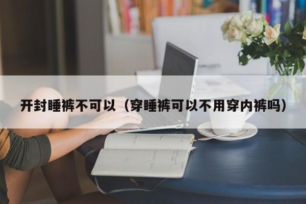 开封睡裤不可以（穿睡裤可以不用穿内裤吗）