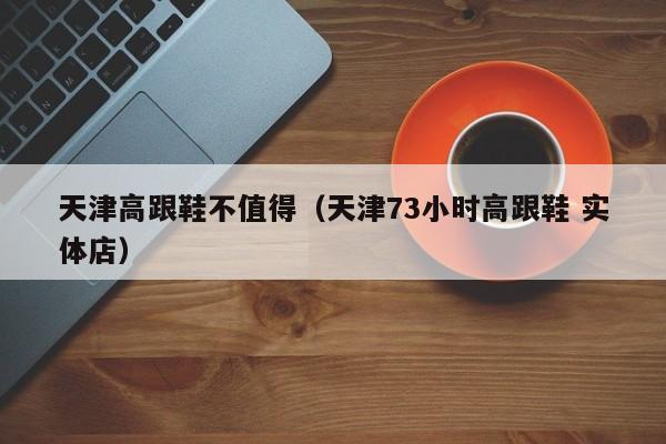 天津高跟鞋不值得（天津73小时高跟鞋 实体店）