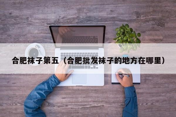 合肥袜子第五（合肥批发袜子的地方在哪里）