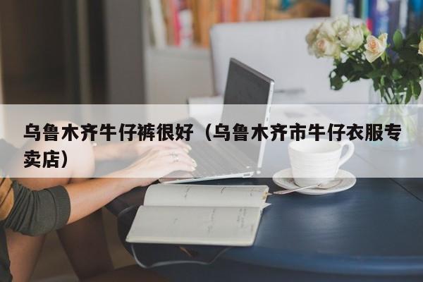 乌鲁木齐牛仔裤很好（乌鲁木齐市牛仔衣服专卖店）