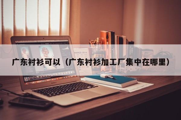广东衬衫可以（广东衬衫加工厂集中在哪里）