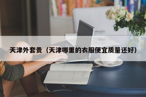 天津外套贵（天津哪里的衣服便宜质量还好）