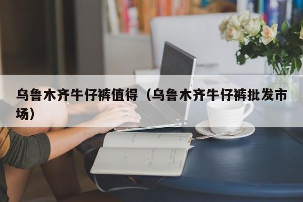 乌鲁木齐牛仔裤值得（乌鲁木齐牛仔裤批发市场）