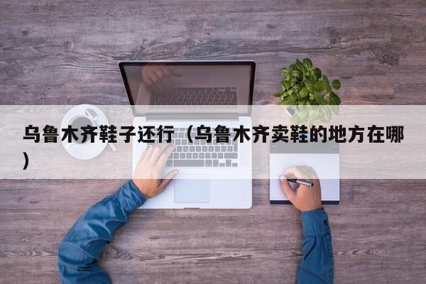 乌鲁木齐鞋子还行（乌鲁木齐卖鞋的地方在哪）