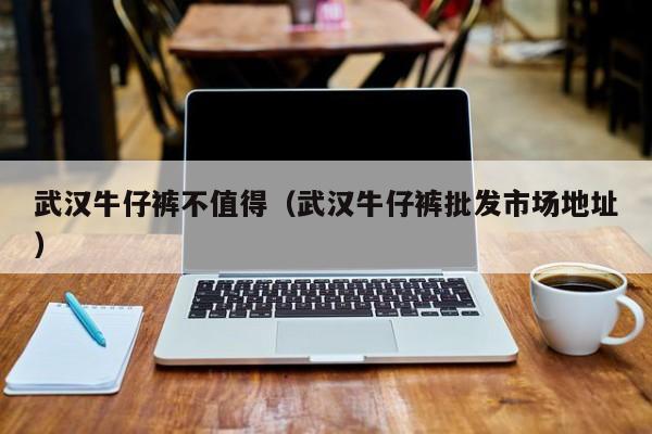 武汉牛仔裤不值得（武汉牛仔裤批发市场地址）