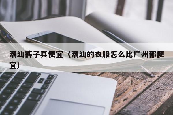 潮汕裤子真便宜（潮汕的衣服怎么比广州都便宜）