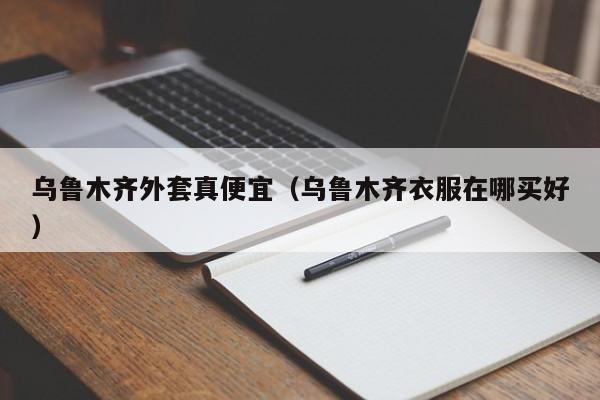 乌鲁木齐外套真便宜（乌鲁木齐衣服在哪买好）