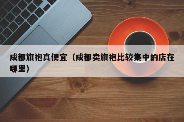 成都旗袍真便宜（成都卖旗袍比较集中的店在哪里）
