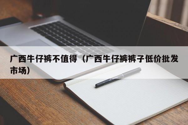 广西牛仔裤不值得（广西牛仔裤裤子低价批发市场）