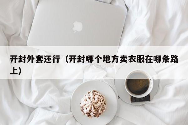 开封外套还行（开封哪个地方卖衣服在哪条路上）
