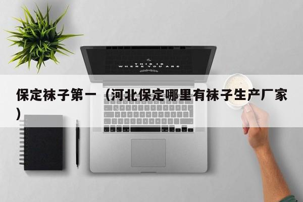 保定袜子第一（河北保定哪里有袜子生产厂家）