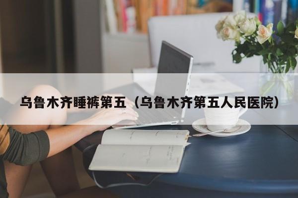 乌鲁木齐睡裤第五（乌鲁木齐第五人民医院）