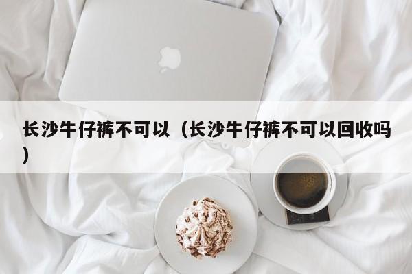 长沙牛仔裤不可以（长沙牛仔裤不可以回收吗）
