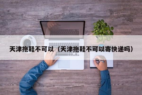天津拖鞋不可以（天津拖鞋不可以寄快递吗）