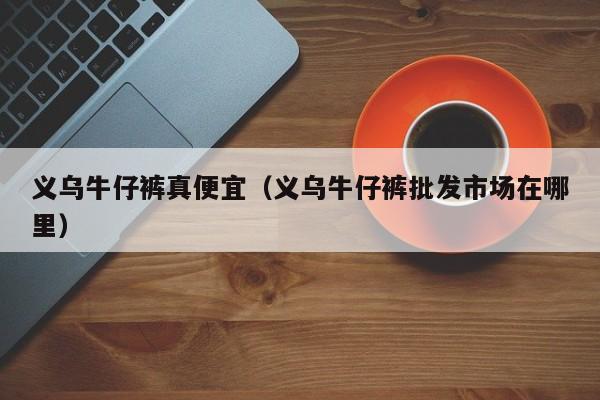 义乌牛仔裤真便宜（义乌牛仔裤批发市场在哪里）