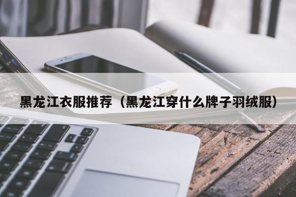 黑龙江衣服推荐（黑龙江穿什么牌子羽绒服）