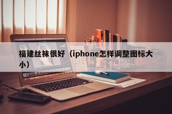 福建丝袜很好（iphone怎样调整图标大小）