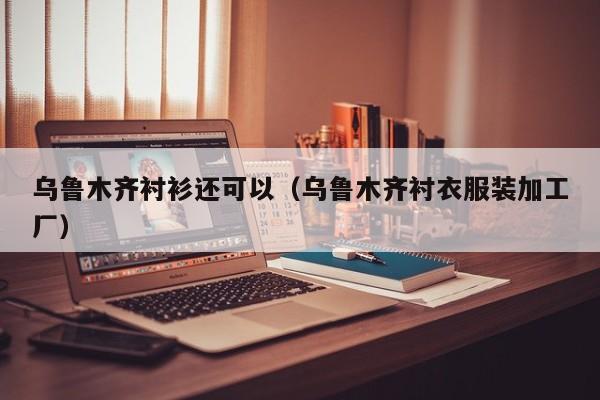 乌鲁木齐衬衫还可以（乌鲁木齐衬衣服装加工厂）