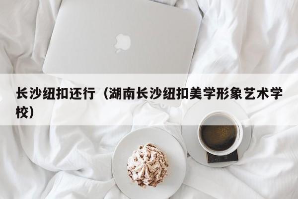 长沙纽扣还行（湖南长沙纽扣美学形象艺术学校）