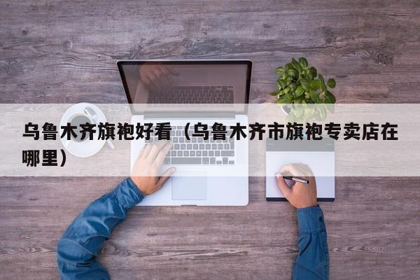 乌鲁木齐旗袍好看（乌鲁木齐市旗袍专卖店在哪里）