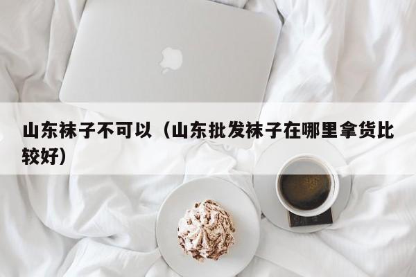 山东袜子不可以（山东批发袜子在哪里拿货比较好）