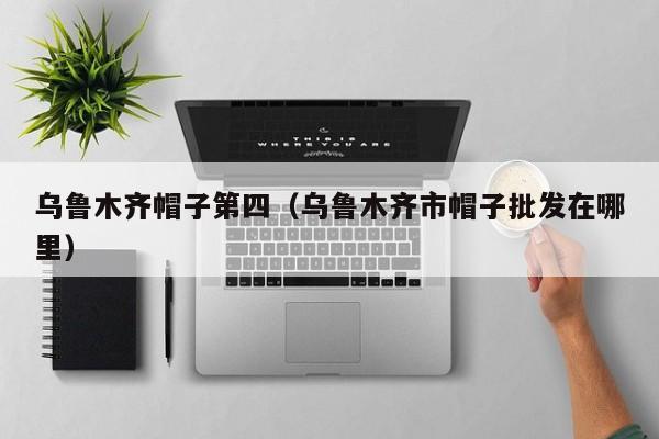 乌鲁木齐帽子第四（乌鲁木齐市帽子批发在哪里）