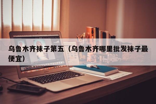 乌鲁木齐袜子第五（乌鲁木齐哪里批发袜子最便宜）