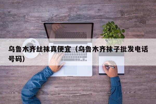 乌鲁木齐丝袜真便宜（乌鲁木齐袜子批发电话号码）