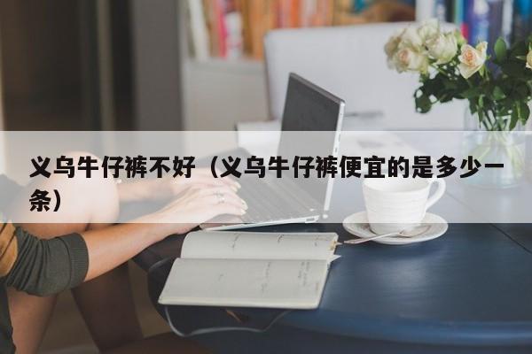义乌牛仔裤不好（义乌牛仔裤便宜的是多少一条）