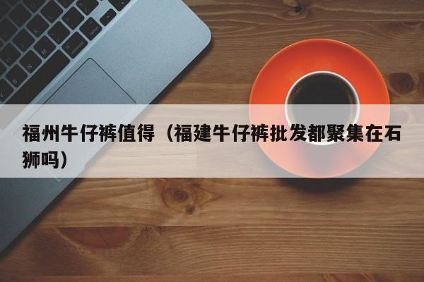 福州牛仔裤值得（福建牛仔裤批发都聚集在石狮吗）