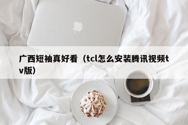 广西短袖真好看（tcl怎么安装腾讯视频tv版）