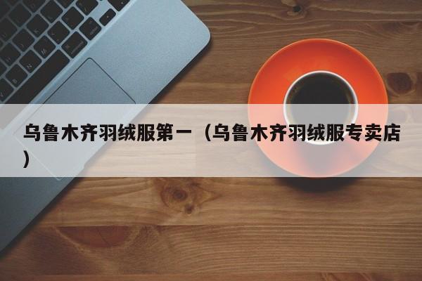 乌鲁木齐羽绒服第一（乌鲁木齐羽绒服专卖店）