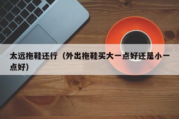 太远拖鞋还行（外出拖鞋买大一点好还是小一点好）