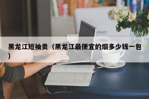 黑龙江短袖贵（黑龙江最便宜的烟多少钱一包）
