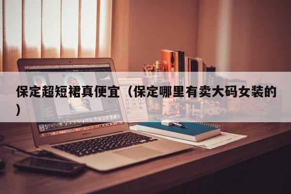 保定超短裙真便宜（保定哪里有卖大码女装的）