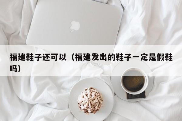 福建鞋子还可以（福建发出的鞋子一定是假鞋吗）