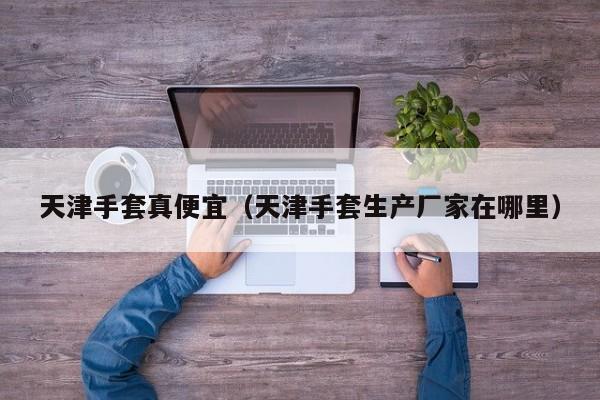 天津手套真便宜（天津手套生产厂家在哪里）