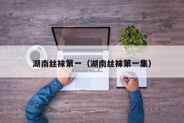湖南丝袜第一（湖南丝袜第一集）