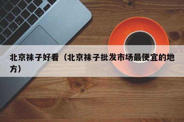 北京袜子好看（北京袜子批发市场最便宜的地方）