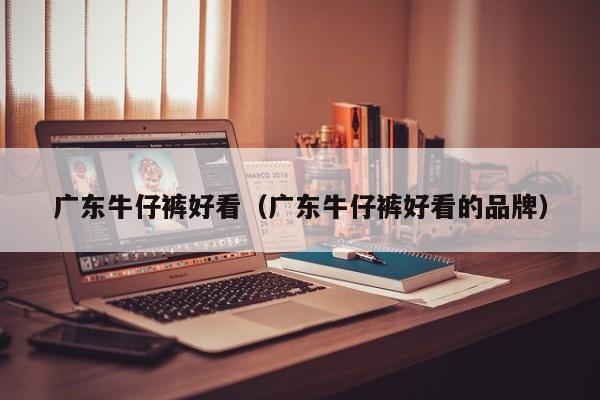 广东牛仔裤好看（广东牛仔裤好看的品牌）