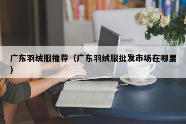 广东羽绒服推荐（广东羽绒服批发市场在哪里）