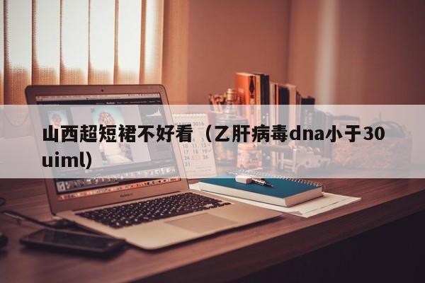 山西超短裙不好看（乙肝病毒dna小于30uiml）