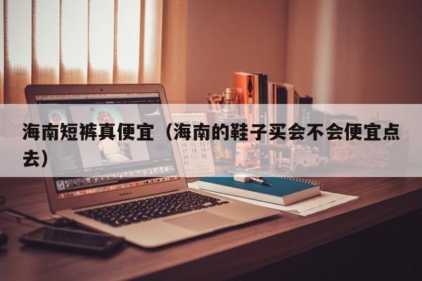 海南短裤真便宜（海南的鞋子买会不会便宜点去）