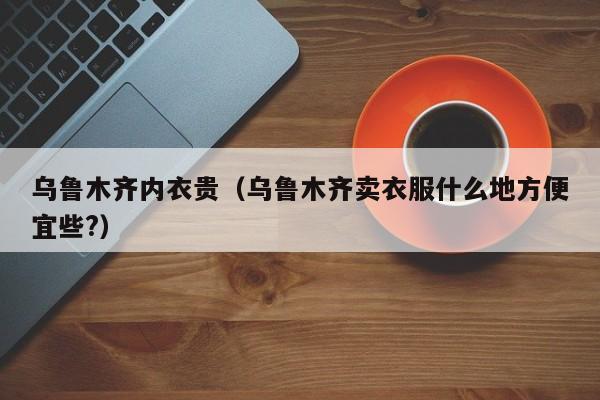 乌鲁木齐内衣贵（乌鲁木齐卖衣服什么地方便宜些?）