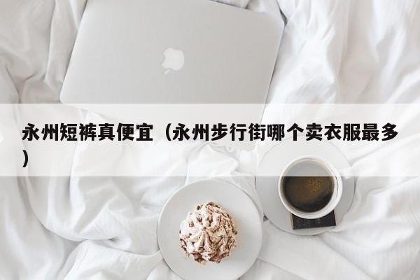 永州短裤真便宜（永州步行街哪个卖衣服最多）