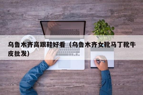 乌鲁木齐高跟鞋好看（乌鲁木齐女靴马丁靴牛皮批发）